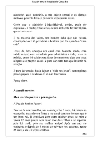 Pastor Ismael Roselei de Carvalho
243
adulterar, caso contrário, a sua índole sexual e os demais
motivos, poderão leva-lo para uma experiência assim.
Creio que o adultério é injustificável, porém, pode ser
explicável, e muitas vezes criou-se um ambiente favorável para
que acontecesse.
E na maioria das vezes, um homem acha que não haverá
consequências e só perceberá a besteira que fez quando a "casa
cair".
Deus, de fato, abençoa um casal com bastante saúde, com
saúde sexual, com sabedoria para administrar a vida, mas na
prática, quem irá cuidar para fazer do casamento algo que traga
alegrias é o próprio casal , e para dar certo tem que investir na
relação.
E para dar errado, basta deixar a “vida nos levar”, sem maiores
preocupações e cuidados. É só não fazer nada.
Pense nisso.
Aconselhamento:
Meu marido prefere a pornografia.
A Paz do Senhor Pastor!
Preciso de um conselho, sou casada já faz 6 anos, fui criada no
evangelho mas não era firme e me casei com um homem que é
um bom pai, já conviveu com outra mulher antes de mim e
viveu 12 anos juntos sem casar teve dois filhos e se separou,
pois foi traído pelo seu melhor amigo! Após um ano me
conheceu e depois de 6 meses de noivado nos casamos, tenho
25 anos e ele 38 temos 2 filhos.
 