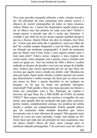 Pastor Ismael Roselei de Carvalho
244
Tive uma gravidez tranquila referente a tudo, relação sexual e
etc. No principio do meu casamento meu esposo ousava e
abusava de assistir pornografias de todos os tipos musicas,
vídeos, filmes etc. e nunca dei importância aquilo achava que
ele só olhava mas não poderia ter nada com elas!! Porém o
tempo passou e percebi que não é assim que funciona. A
verdade é que além de ele ter desejo naquilo também desejava
que eu o fizesse. Queria filmar nós dois na relação, tirar fotos
etc.. Coisas que para mim não é agradável e nem aos olhos do
pai! Na verdade sempre frequentei a casa de Deus, porém não
era firmada em nenhuma congregação! A partir do momento
que me firmei com Cristo Jesus o meu esposo mudou mais e
mais para pior!! Falava coisas vulgares a meu respeito tais
coisas como: estou amigada com o pastor, estou o traindo com
outro na igreja etc.. Isso me encheu de Ódio e Raiva e acabei
cedendo os desejos do pecado o trai com um amigo de trabalho
meu. Achava que estava apaixonada por ele até que Deus me
revelou que aquilo estava errado em minha vida! Mandou-me
uma provação: fiquei muito doente o médico passou um exame
que determinaria a minha cirurgia ele disse que eu estava com
um tumor no Reto e queria descobrir se era maligno ou
benigno. Ai foi que eu entrei em profundo desespero
emocional!! Pedi perdão a Deus dos meus pecados me batizei e
entrei em comunhão com o Pai, Participei de vigílias e
louvores até que Deus fez o MILAGRE da CURA na minha
VIDA!!! Meu esposo mudou não aceitou o evangelho ele crer
muito, mas quando fala em aceitação não quer mais conversa,
porém mudou completamente comigo, me perdoou da minha
traição e mudou seu comportamento. Porém quando achava
que ele realmente tinha mudado descobrir que estava
novamente com os atos obscenos de sempre! Não aguento mais
Pastor as vezes me sinto rejeitada, Usada, mal amada sei lá!!
Tento fazer por onde dez do principio do meu casamento, mas
ele nunca muda!! Deixa de fazer amor comigo para se
satisfazer olhando pornografias !! Já conversei com ele sobre o
 