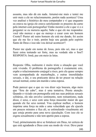 Pastor Ismael Roselei de Carvalho
245
assunto, mas não dá em nada. Arrumei-me mais e tentei me
unir mais a ele no relacionamento, porém nada acontece! Uma
vez analisei o histórico do meu computador e vi que enquanto
eu estava na igreja ele estava satisfazendo os prazeres da carne
pela internet com pornografias! Então mostrei a ele o que vi e o
perguntei se eu merecia aquilo; Sabe o que ele me respondeu:
você não merece o que eu mereço e casar com um homem
Crente!! Pastor até outro homem ele está me dando, foi assim
que ele me fez o trair, porém hoje sou guiada pelo espirito
Santo de Deus e isso não vou deixar acontecer!!
Pastor me ajude em nome de Jesus, pois não sei, mas o que
fazer estou tentando ser forte, mas na verdade não o Sou!!
RESPOSTA: Irmã, paz em meio às lutas.
Resposta: Olha, realmente é muito triste a situação que você
está vivendo. O problema da pornografia é exatamente este,
expõe o relacionamento conjugal a risco, pois ela quase sempre
vem acompanhada de masturbação, e outras imoralidades
sexuais, e daí, o seu praticante deixa de ter prazer na relação
sexual normal, como um marido e uma esposa.
Pode parecer que o que eu vou dizer seja loucura, algo meio
que “fora do cabo”, mas é uma tentativa. Preste atenção.
Quando o viciado em pornografia está nas suas práticas sexuais
solitárias, ele não envolve sentimento, nem romantismo, nada
disso, é sexo, e sexo com uma força muscular maior do que
quando ele faz sexo normal. Vou explicar melhor, o homem
imprime uma força na mão e uma velocidade que ele ejacula
em poucos minutos e fica ali, se estimulando visualmente até
que esteja pronto para uma nova ejaculação. Com isso ele se
esgota sexualmente e não tem apetite para a esposa.
Você, primeiramente deve se fortalecer em Deus, ter certeza de
que está agradando a Deus com seu modo de viver. Deve parar
 