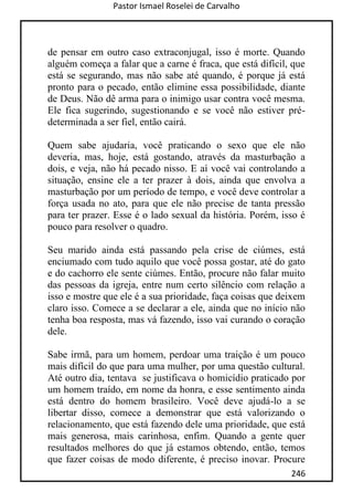 Pastor Ismael Roselei de Carvalho
246
de pensar em outro caso extraconjugal, isso é morte. Quando
alguém começa a falar que a carne é fraca, que está difícil, que
está se segurando, mas não sabe até quando, é porque já está
pronto para o pecado, então elimine essa possibilidade, diante
de Deus. Não dê arma para o inimigo usar contra você mesma.
Ele fica sugerindo, sugestionando e se você não estiver pré-
determinada a ser fiel, então cairá.
Quem sabe ajudaria, você praticando o sexo que ele não
deveria, mas, hoje, está gostando, através da masturbação a
dois, e veja, não há pecado nisso. E aí você vai controlando a
situação, ensine ele a ter prazer à dois, ainda que envolva a
masturbação por um período de tempo, e você deve controlar a
força usada no ato, para que ele não precise de tanta pressão
para ter prazer. Esse é o lado sexual da história. Porém, isso é
pouco para resolver o quadro.
Seu marido ainda está passando pela crise de ciúmes, está
enciumado com tudo aquilo que você possa gostar, até do gato
e do cachorro ele sente ciúmes. Então, procure não falar muito
das pessoas da igreja, entre num certo silêncio com relação a
isso e mostre que ele é a sua prioridade, faça coisas que deixem
claro isso. Comece a se declarar a ele, ainda que no início não
tenha boa resposta, mas vá fazendo, isso vai curando o coração
dele.
Sabe irmã, para um homem, perdoar uma traição é um pouco
mais difícil do que para uma mulher, por uma questão cultural.
Até outro dia, tentava se justificava o homicídio praticado por
um homem traído, em nome da honra, e esse sentimento ainda
está dentro do homem brasileiro. Você deve ajudá-lo a se
libertar disso, comece a demonstrar que está valorizando o
relacionamento, que está fazendo dele uma prioridade, que está
mais generosa, mais carinhosa, enfim. Quando a gente quer
resultados melhores do que já estamos obtendo, então, temos
que fazer coisas de modo diferente, é preciso inovar. Procure
 