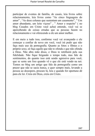 Pastor Ismael Roselei de Carvalho
247
participar de eventos de família, de casais, leia livros sobre
relacionamento, leia livros como “As cinco linguagens do
amor” , “As doze colunas que sustentam um casamento”, ” Um
amor abundante, um leito viçoso” , ” Amor e respeito” ( no
blog Casados em Cristo você acha) entende, você vai se
apercebendo de coisas erradas que as pessoas fazem no
relacionamento e vai oferecendo a ele um amor melhor.
E em meio a tudo isso, conforme você vai avançando e ele
começar a confiar de novo em você, você irá pedir que não
faça mais uso da pornografia. Quanto as fotos e filmes e o
próprio sexo, só faça aquilo que não te ofenda e que não ofenda
a Deus. Não abra mão disso, e Deus te retribuirá pela sua
fidelidade. Não fique brigando o tempo todo, mas fale de
sentimentos, do quanto isso está sendo agressivo para você,
que se sente um lixo quando vê o que ele está vendo na net.
Temos no blog um artigo que fala da pornografia como um
prazer que não se sacia nunca, e quer sempre mais, levando a
pessoa ao desespero, procure lá, leia e quando for oportuno dê
para ele ler. Creia em Deus, creia em Cristo.
 