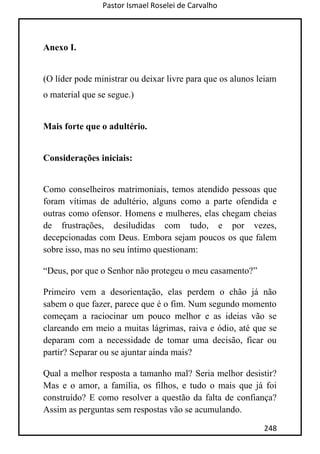 Pastor Ismael Roselei de Carvalho
248
Anexo I.
(O líder pode ministrar ou deixar livre para que os alunos leiam
o material que se segue.)
Mais forte que o adultério.
Considerações iniciais:
Como conselheiros matrimoniais, temos atendido pessoas que
foram vítimas de adultério, alguns como a parte ofendida e
outras como ofensor. Homens e mulheres, elas chegam cheias
de frustrações, desiludidas com tudo, e por vezes,
decepcionadas com Deus. Embora sejam poucos os que falem
sobre isso, mas no seu íntimo questionam:
“Deus, por que o Senhor não protegeu o meu casamento?”
Primeiro vem a desorientação, elas perdem o chão já não
sabem o que fazer, parece que é o fim. Num segundo momento
começam a raciocinar um pouco melhor e as ideias vão se
clareando em meio a muitas lágrimas, raiva e ódio, até que se
deparam com a necessidade de tomar uma decisão, ficar ou
partir? Separar ou se ajuntar ainda mais?
Qual a melhor resposta a tamanho mal? Seria melhor desistir?
Mas e o amor, a família, os filhos, e tudo o mais que já foi
construído? E como resolver a questão da falta de confiança?
Assim as perguntas sem respostas vão se acumulando.
 