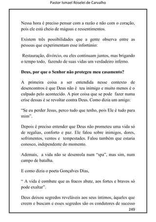 Pastor Ismael Roselei de Carvalho
249
Nessa hora é preciso pensar com a razão e não com o coração,
pois ele está cheio de mágoas e ressentimentos.
Existem três possibilidades que a gente observa entre as
pessoas que experimentam esse infortúnio:
Restauração, divórcio, ou eles continuam juntos, mas brigando
o tempo todo, fazendo de suas vidas um verdadeiro inferno.
Deus, por que o Senhor não protegeu meu casamento?
A primeira coisa a ser entendida nesse contexto de
desencontros é que Deus não é teu inimigo e muito menos é o
culpado pelo acontecido. A pior coisa que se pode fazer numa
crise dessas é se revoltar contra Deus. Como dizia um amigo:
“Se eu perder Jesus, perco tudo que tenho, pois Ele é tudo para
mim”.
Depois é preciso entender que Deus não prometeu uma vida só
de regalias, conforto e paz. Ele falou sobre inimigos, dores,
sofrimentos, ventos e tempestades. Falou também que estaria
conosco, independente do momento.
Ademais, a vida não se desenrola num “spa”, mas sim, num
campo de batalha.
E como dizia o poeta Gonçalves Dias,
“ A vida é combate que as fracos abate, aos fortes e bravos só
pode exaltar”.
Deus deixou segredos reveláveis aos seus íntimos, àqueles que
creem e buscam e esses segredos são os condutores de sucesso
 