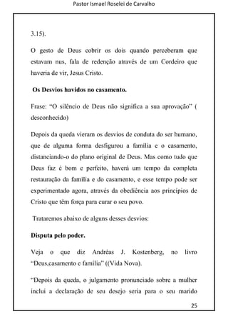 Pastor Ismael Roselei de Carvalho
25
3.15).
O gesto de Deus cobrir os dois quando perceberam que
estavam nus, fala de redenção através de um Cordeiro que
haveria de vir, Jesus Cristo.
Os Desvios havidos no casamento.
Frase: “O silêncio de Deus não significa a sua aprovação” (
desconhecido)
Depois da queda vieram os desvios de conduta do ser humano,
que de alguma forma desfigurou a família e o casamento,
distanciando-o do plano original de Deus. Mas como tudo que
Deus faz é bom e perfeito, haverá um tempo da completa
restauração da família e do casamento, e esse tempo pode ser
experimentado agora, através da obediência aos princípios de
Cristo que têm força para curar o seu povo.
Trataremos abaixo de alguns desses desvios:
Disputa pelo poder.
Veja o que diz Andréas J. Kostenberg, no livro
“Deus,casamento e família” ((Vida Nova).
“Depois da queda, o julgamento pronunciado sobre a mulher
inclui a declaração de seu desejo seria para o seu marido
 
