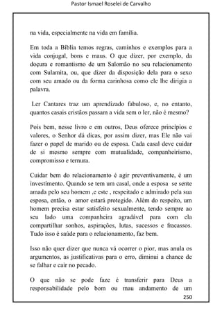 Pastor Ismael Roselei de Carvalho
250
na vida, especialmente na vida em família.
Em toda a Bíblia temos regras, caminhos e exemplos para a
vida conjugal, bons e maus. O que dizer, por exemplo, da
doçura e romantismo de um Salomão no seu relacionamento
com Sulamita, ou, que dizer da disposição dela para o sexo
com seu amado ou da forma carinhosa como ele lhe dirigia a
palavra.
Ler Cantares traz um aprendizado fabuloso, e, no entanto,
quantos casais cristãos passam a vida sem o ler, não é mesmo?
Pois bem, nesse livro e em outros, Deus oferece princípios e
valores, o Senhor dá dicas, por assim dizer, mas Ele não vai
fazer o papel de marido ou de esposa. Cada casal deve cuidar
de si mesmo sempre com mutualidade, companheirismo,
compromisso e ternura.
Cuidar bem do relacionamento é agir preventivamente, é um
investimento. Quando se tem um casal, onde a esposa se sente
amada pelo seu homem ,e este , respeitado e admirado pela sua
esposa, então, o amor estará protegido. Além do respeito, um
homem precisa estar satisfeito sexualmente, tendo sempre ao
seu lado uma companheira agradável para com ela
compartilhar sonhos, aspirações, lutas, sucessos e fracassos.
Tudo isso é saúde para o relacionamento, faz bem.
Isso não quer dizer que nunca vá ocorrer o pior, mas anula os
argumentos, as justificativas para o erro, diminui a chance de
se falhar e cair no pecado.
O que não se pode faze é transferir para Deus a
responsabilidade pelo bom ou mau andamento de um
 