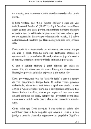 Pastor Ismael Roselei de Carvalho
251
casamento, isentando o comportamento humano de culpa ou de
glória.
É bem verdade que “Se o Senhor edificar a casa em vão
trabalha os edificadores” (Sl 127:1). Aqui fica claro que é Deus
quem edifica uma casa, porém, em nenhum momento mandou
o Senhor que os edificadores parassem com seu trabalho por
ser desnecessário. Essa é a parte humana da relação. E é sobre
os humanos edificadores que Deus dará graça para uma jornada
feliz.
Deus pode estar abençoando um casamento ao mesmo tempo
em que o casal, trabalha para sua destruição através de
condutas não recomendadas. O casal pode estar jogando contra
si mesmo, tornando-se o seu próprio inimigo, o pior deles.
O que o Senhor promete é estar conosco em todos os
momentos, nos montes ou nos vales. Em alguns casos teremos
libertações prévias, cuidados especiais e em outros não.
Deus, por vezes, nos leva nas “asas da águia” e esse é o tempo
do voo panorâmico, tempo bom. Já outras vezes, provoca
turbulência, abana suas asas sobre a qual nos conduz e nos
obriga a “voos forçados” para que o aprendizado aconteça. É a
forma Senhor trabalhar, mas o que importa é que nunca nos
deixará espatifar no chão, sempre nos arrebatará sobre suas
asas e nos levará de volta para o alto, assim como faz a mamãe
água.
Outra coisa que Deus assegura é que todas as coisas irão
contribuir para o bem daqueles que amam a Deus e a sua
justiça e que são chamados segundo o seu propósito. Significa
 