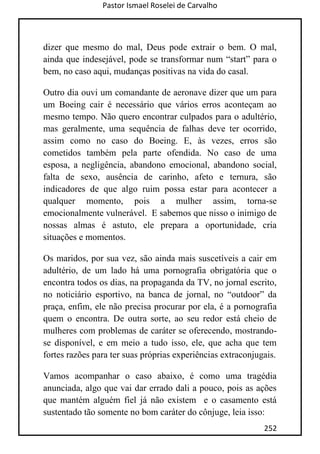 Pastor Ismael Roselei de Carvalho
252
dizer que mesmo do mal, Deus pode extrair o bem. O mal,
ainda que indesejável, pode se transformar num “start” para o
bem, no caso aqui, mudanças positivas na vida do casal.
Outro dia ouvi um comandante de aeronave dizer que um para
um Boeing cair é necessário que vários erros aconteçam ao
mesmo tempo. Não quero encontrar culpados para o adultério,
mas geralmente, uma sequência de falhas deve ter ocorrido,
assim como no caso do Boeing. E, às vezes, erros são
cometidos também pela parte ofendida. No caso de uma
esposa, a negligência, abandono emocional, abandono social,
falta de sexo, ausência de carinho, afeto e ternura, são
indicadores de que algo ruim possa estar para acontecer a
qualquer momento, pois a mulher assim, torna-se
emocionalmente vulnerável. E sabemos que nisso o inimigo de
nossas almas é astuto, ele prepara a oportunidade, cria
situações e momentos.
Os maridos, por sua vez, são ainda mais suscetíveis a cair em
adultério, de um lado há uma pornografia obrigatória que o
encontra todos os dias, na propaganda da TV, no jornal escrito,
no noticiário esportivo, na banca de jornal, no “outdoor” da
praça, enfim, ele não precisa procurar por ela, é a pornografia
quem o encontra. De outra sorte, ao seu redor está cheio de
mulheres com problemas de caráter se oferecendo, mostrando-
se disponível, e em meio a tudo isso, ele, que acha que tem
fortes razões para ter suas próprias experiências extraconjugais.
Vamos acompanhar o caso abaixo, é como uma tragédia
anunciada, algo que vai dar errado dali a pouco, pois as ações
que mantém alguém fiel já não existem e o casamento está
sustentado tão somente no bom caráter do cônjuge, leia isso:
 