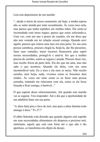 Pastor Ismael Roselei de Carvalho
253
Leia este depoimento de um marido:
“...desde o início de nosso casamento, até hoje, a minha esposa
não se sente atraída por mim sexualmente. Às vezes toco nela,
mas parece que tenho espinhos em minhas mãos. Ela sente-se
incomodada com meus toques, parece que estou sufocando-a.
Uma vez, com um ano e pouco de casados, ela me disse que
não tem vontade em ter relação sexual comigo. Quando ouvi
aquilo, parecia que entrou uma faca em meu peito. Eu sou uma
pessoa carinhosa, procuro elogiá-la, beijá-la, dar lhe presentes,
fazer suas vontades, trazer recursos financeiros para suprir
nossas necessidades, protegê-la e amá-la. Sei que a mulher
precisa de carinho, sentir-se segura e amada. Procuro fazer isto,
mas recebo frieza da parte dela. Ela diz que me ama, mas não
sabe o que acontece. Quando ela deita, vem um sono
incontrolável nela. Eu a toco e ela nem se mexe. Não recebo
carinho, nem beijo, nada, vivemos como se fossemos dois
irmãos. Às vezes me sinto como se eu fosse uma pessoa
estranha, tentando me relacionar com ela, como se ela fosse
forçada a ficar comigo, é horrível...”
O que esperar desse relacionamento. Até quando este marido
vai se segurar. Vou responder: Até o dia que a oportunidade de
um adultério bater em sua porta.
“A alma farta pisa o favo de mel, mas para a alma faminta todo
amargo é doce.” Pv.27.7
O sábio Salomão está dizendo que quando alguém está suprido
em suas necessidades alimentares ele despreza o precioso mel,
entretanto, aquele que está com fome até o que não é tão
apetitoso, se transforma em objeto de desejo.
 