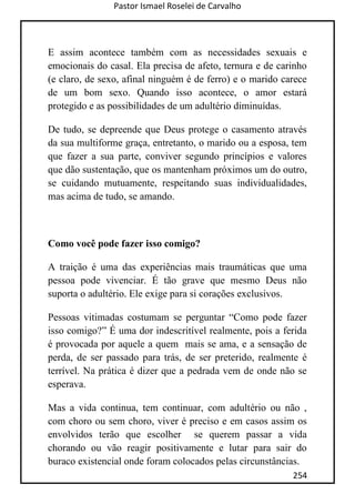 Pastor Ismael Roselei de Carvalho
254
E assim acontece também com as necessidades sexuais e
emocionais do casal. Ela precisa de afeto, ternura e de carinho
(e claro, de sexo, afinal ninguém é de ferro) e o marido carece
de um bom sexo. Quando isso acontece, o amor estará
protegido e as possibilidades de um adultério diminuídas.
De tudo, se depreende que Deus protege o casamento através
da sua multiforme graça, entretanto, o marido ou a esposa, tem
que fazer a sua parte, conviver segundo princípios e valores
que dão sustentação, que os mantenham próximos um do outro,
se cuidando mutuamente, respeitando suas individualidades,
mas acima de tudo, se amando.
Como você pode fazer isso comigo?
A traição é uma das experiências mais traumáticas que uma
pessoa pode vivenciar. É tão grave que mesmo Deus não
suporta o adultério. Ele exige para si corações exclusivos.
Pessoas vitimadas costumam se perguntar “Como pode fazer
isso comigo?” É uma dor indescritível realmente, pois a ferida
é provocada por aquele a quem mais se ama, e a sensação de
perda, de ser passado para trás, de ser preterido, realmente é
terrível. Na prática é dizer que a pedrada vem de onde não se
esperava.
Mas a vida continua, tem continuar, com adultério ou não ,
com choro ou sem choro, viver é preciso e em casos assim os
envolvidos terão que escolher se querem passar a vida
chorando ou vão reagir positivamente e lutar para sair do
buraco existencial onde foram colocados pelas circunstâncias.
 