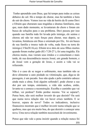 Pastor Ismael Roselei de Carvalho
255
Tenho aprendido com Deus, que há tempo para todas as coisas
debaixo do sol. Há o tempo de chorar, mas há também a hora
de sair do choro. Vemos isso na vida de heróis da fé como Davi
e Efraim que choraram suas tragédias e dramas familiares, mas
que, num dado momento, se levantaram do choro e foram em
busca de soluções para o seu problema. Davi passou por isso
quando sua família toda foi levada pelo inimigo, ele sentou e
chorou até não ter mais forças para chorar, mas depois, se
levantou, fortaleceu em Deus e orientado por Ele, foi em busca
de sua família e trouxe tudo de volta, nada ficou na terra do
inimigo.( I Sm30.16,ss). Efraim teve dois de seus filhos mortos
quando foram roubar gado (ICr 7:20-27 ), foi uma tragédia. Ele
chorou muito, mas vieram seus irmãos e o consolaram e mais
tarde, de sua descendência nasceu Josué, um grande homem, e
de Josué vem a geração de Jesus, e assim a vida vai se
refazendo.
Não é o caso de se negar o sofrimento, mas também não se
deve alimentar a auto piedade ou vitimização, que, diga-se de
passagem, é um pecado. Isso não ajuda e pelo contrário adoece
ainda mais a alma. Está alguém sofrendo?, pode chorar a sua
dor por um tempo, entretanto, a vida não acabou, então,
levante-se e comece a reconstrução. Escolha o caminho que vai
trilhar, vai perdoar? Então perdoe mesmo. Vai se separar?,
Pense bem, não será melhor investir do que desistir? Ou será
que numa nova relação não vai haver crises também. E se
houver, separa de novo? Todos os indicadores, inclusive
financeiros mostram que é melhor investir numa relação que se
quebrou, mas que era muito boa, do que desistir e começar uma
nova. Uma nova relação também necessitará de investimento.
Penso que não vale a pena insistir quando a relação nunca foi
 