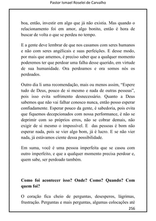 Pastor Ismael Roselei de Carvalho
256
boa, então, investir em algo que já não existia. Mas quando o
relacionamento foi em amor, algo bonito, então é hora de
buscar de volta o que se perdeu no tempo.
E a gente deve lembrar de que nos casamos com seres humanos
e não com seres angélicais e suas perfeições. E desse modo,
por mais que amemos, é preciso saber que a qualquer momento
poderemos ter que perdoar uma falha desse querido, em virtude
de sua humanidade. Ora perdoamos e ora somos nós os
perdoados.
Outro dia li uma recomendação, mais ou menos assim, “Espere
tudo de Deus, pouco de si mesmo e nada de outras pessoas”,
pois isso evita sofrimento desnecessário. Quanto a Deus
sabemos que não vai falhar conosco nunca, então posso esperar
confiadamente. Esperar pouco da gente, é sabedoria, pois evita
que fiquemos decepcionados com nossa performance, é não se
deprimir com so próprios erros, não se cobrar demais, não
exigir de si mesmo o impossível. E das pessoas é bom não
esperar nada, pois se vier algo bom, já é lucro. E se não vier
nada, já estávamos ciente dessa possibilidade.
Em suma, você é uma pessoa imperfeita que se casou com
outro imperfeito, e que a qualquer momento precisa perdoar e,
quem sabe, ser perdoado também.
Como foi acontecer isso? Onde? Como? Quando? Com
quem foi?
O coração fica cheio de perguntas, desesperos, lágrimas,
frustração. Perguntas e mais perguntas, algumas colocações até
 