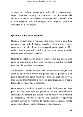 Pastor Ismael Roselei de Carvalho
258
se pegar um cachorro grande pela orelha não terá como soltar
depois. Isso nos ensina que se intrometer, dar pitacos na vida
de quem está numa crise assim, sem ser para isso chamado, não
é bom negócio, pois vai comprar uma briga da qual não
consegue mais sair depois.
Quando a culpa não é assumida.
Quando ofensor nega a realidade dos fatos, então, a cura fica
um pouco mais difícil. Agora, quando o ofensor abre o jogo,
conta o acontecido, demonstra arrependimento, pede perdão,
então, com um pouco de sabedoria e bom senso a continuidade
do relacionamento será possível.
Durante as tratativas do casal é sempre bom que aquele que
errou se prontifique a dizer que fará tudo o que for possível
para que não aconteça novamente.
Se demonstrar sinais de estar apaixonado por aquele(a) com
quem se envolveu é preciso um pouco mais de paciência e fé
para a restauração deste casamento. Não que seja impossível,
mas vai dar mais trabalho e é preciso estar preparado porque a
luta pode ser maior que o esperado.
Geralmente é a mulher se apaixona mais facilmente, vez que
para ela sexo tem que ser precedido de um envolvimento
emocional. O homem, por buscar sexo pelo sexo, não é comum
se apaixonar, embora aconteça. Ele quando se apaixona
costuma desviar os recursos da família para a amante, monta
casa, compra bens, roupas e frequenta lugares caros.
 