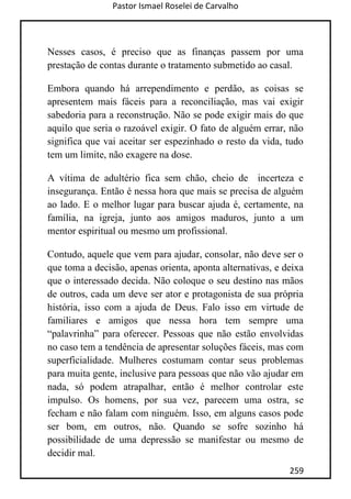 Pastor Ismael Roselei de Carvalho
259
Nesses casos, é preciso que as finanças passem por uma
prestação de contas durante o tratamento submetido ao casal.
Embora quando há arrependimento e perdão, as coisas se
apresentem mais fáceis para a reconciliação, mas vai exigir
sabedoria para a reconstrução. Não se pode exigir mais do que
aquilo que seria o razoável exigir. O fato de alguém errar, não
significa que vai aceitar ser espezinhado o resto da vida, tudo
tem um limite, não exagere na dose.
A vítima de adultério fica sem chão, cheio de incerteza e
insegurança. Então é nessa hora que mais se precisa de alguém
ao lado. E o melhor lugar para buscar ajuda é, certamente, na
família, na igreja, junto aos amigos maduros, junto a um
mentor espiritual ou mesmo um profissional.
Contudo, aquele que vem para ajudar, consolar, não deve ser o
que toma a decisão, apenas orienta, aponta alternativas, e deixa
que o interessado decida. Não coloque o seu destino nas mãos
de outros, cada um deve ser ator e protagonista de sua própria
história, isso com a ajuda de Deus. Falo isso em virtude de
familiares e amigos que nessa hora tem sempre uma
“palavrinha” para oferecer. Pessoas que não estão envolvidas
no caso tem a tendência de apresentar soluções fáceis, mas com
superficialidade. Mulheres costumam contar seus problemas
para muita gente, inclusive para pessoas que não vão ajudar em
nada, só podem atrapalhar, então é melhor controlar este
impulso. Os homens, por sua vez, parecem uma ostra, se
fecham e não falam com ninguém. Isso, em alguns casos pode
ser bom, em outros, não. Quando se sofre sozinho há
possibilidade de uma depressão se manifestar ou mesmo de
decidir mal.
 
