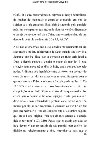 Pastor Ismael Roselei de Carvalho
26
(Gn3.16) o que, provavelmente, expressa o desejo pecaminoso
da mulher de manipular e controlar o marido em vez de
sujeitar-se a ele em amor. Essa ideia é sugerida pelo paralelo
próximo no capitulo seguinte, onde algumas versões dizem que
o desejo do pecado será para Caim, com o sentido claro de um
desejo de controle ou domínio ( Gn 4.7, ARC)” .
Aqui nós entendemos que a Eva desejou malignamente ter em
suas mãos o poder, inicialmente de Deus quando deu ouvido a
Serpente que lhe disse que se comesse do fruto seria igual a
Deus e depois passou a desejar o poder do marido. E essa
situação permanece até os dias de hoje, casais competindo pelo
poder. A disputa pela igualdade entre os sexos tem promovido
cada dia mais um distanciamento entre eles. Fiquemos com o
que nos ensina a Palavra, o homem é a cabeça da mulher ( I Co
11.3,5,7) e eles vivem em complementaridade, e não em
competição. A verdade bíblica é no sentido de que a mulher foi
criada para o homem e lhe deve sujeição, e este, por sua vez,
deve amá-la com intensidade e profundidade, sendo capaz de
morrer por ela, se for necessário, à exemplo do que Cristo fez
pela sua Noiva. No livro de Cantares está o vislumbre daquilo
que era o Plano original, “Eu sou do meu amado e o desejo
dele é por mim” ( .Ct 7.10). Penso que os casais dos dias de
hoje devem vigiar no sentido de não permitir este espírito de
divisão no relacionamento e sim, empenhar-se para que o
 