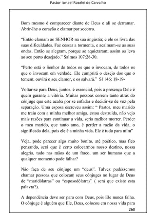 Pastor Ismael Roselei de Carvalho
260
Bom mesmo é comparecer diante de Deus e ali se derramar.
Abrir-lhe o coração e clamar por socorro.
“Então clamam ao SENHOR na sua angústia; e ele os livra das
suas dificuldades. Faz cessar a tormenta, e acalmam-se as suas
ondas. Então se alegram, porque se aquietaram; assim os leva
ao seu porto desejado.” Salmos 107:28-30.
“Perto está o Senhor de todos os que o invocam, de todos os
que o invocam em verdade. Ele cumprirá o desejo dos que o
temem; ouvirá o seu clamor, e os salvará.” Sl 146: 18-19-
Voltar-se para Deus, juntos, é essencial, pois a presença Dele é
quem garante a vitória. Muitas pessoas correm tanto atrás do
cônjuge que este acaba por se enfadar e decidir-se de vez pela
separação. Uma esposa escreveu assim: “ Pastor, meu marido
me traiu com a minha melhor amiga, estou destruída, não vejo
mais razões para continuar a vida, seria melhor morrer. Perder
o meu marido, que tanto amo, é perder a razão da vida, o
significado dela, pois ele é a minha vida. Ele é tudo para mim”
Veja, pode parecer algo muito bonito, até poético, mas fico
pensando, será que é certo colocarmos nosso destino, nossa
alegria, tudo nas mãos de um fraco, um ser humano que a
qualquer momento pode falhar?
Não faça de seu cônjuge um “deus”. Talvez pudéssemos
chamar pessoas que colocam seus cônjuges no lugar de Deus
de “maridólatras” ou “esposodólatras” ( será que existe esta
palavra?).
A dependência deve ser para com Deus, pois Ele nunca falha.
O cônjuge é alguém que Ele, Deus, colocou em nossa vida para
 