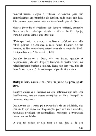 Pastor Ismael Roselei de Carvalho
261
compartilharmos alegria e tristezas e também para que
cumpríssemos um propósito do Senhor, nada mais que isso.
São pessoas que amamos, mas nunca acima do próprio Deus.
Nossas prioridades precisam ser sempre corretas, primeiro
Deus, depois o cônjuge, depois os filhos, família, igreja,
trabalho, enfim. Olha o que Deus diz:
“Pois que tanto me amou, eu o livrarei; pô-lo-ei num alto
retiro, porque ele conhece o meu nome. Quando ele me
invocar, eu lhe responderei; estarei com ele na angústia, livrá-
lo-ei, e o honrarei.” Salmos 91:14-15.
Quando honramos a Deus, ele nos honra, quando O
desprezamos , ele nos despreza também. E muitas vezes, no
relacionamento marido e mulher, Deus não tem vez, fica de
lado, às vezes, nem é chamado a participar da vida a dois.
Dialogar bem, assumir os erros faz parte do processo de
cura.
Existem coisas que fazemos ou que sofremos que não têm
justificativas, mas ao menos se explica, se diz o “porquê” as
coisas aconteceram.
Quando um casal passa pela experiência de um adultério, eles
têm muito que conversar. Explicações precisam ser oferecidas,
perguntas precisam ser respondidas, propostas e promessas
devem ser proferidas.
O que foi ferido precisa falar de sua dor, e de seu
 