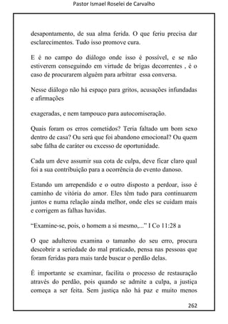Pastor Ismael Roselei de Carvalho
262
desapontamento, de sua alma ferida. O que feriu precisa dar
esclarecimentos. Tudo isso promove cura.
E é no campo do diálogo onde isso é possível, e se não
estiverem conseguindo em virtude de brigas decorrentes , é o
caso de procurarem alguém para arbitrar essa conversa.
Nesse diálogo não há espaço para gritos, acusações infundadas
e afirmações
exageradas, e nem tampouco para autocomiseração.
Quais foram os erros cometidos? Teria faltado um bom sexo
dentro de casa? Ou será que foi abandono emocional? Ou quem
sabe falha de caráter ou excesso de oportunidade.
Cada um deve assumir sua cota de culpa, deve ficar claro qual
foi a sua contribuição para a ocorrência do evento danoso.
Estando um arrependido e o outro disposto a perdoar, isso é
caminho de vitória do amor. Eles têm tudo para continuarem
juntos e numa relação ainda melhor, onde eles se cuidam mais
e corrigem as falhas havidas.
“Examine-se, pois, o homem a si mesmo,...” I Co 11:28 a
O que adulterou examina o tamanho do seu erro, procura
descobrir a seriedade do mal praticado, pensa nas pessoas que
foram feridas para mais tarde buscar o perdão delas.
É importante se examinar, facilita o processo de restauração
através do perdão, pois quando se admite a culpa, a justiça
começa a ser feita. Sem justiça não há paz e muito menos
 