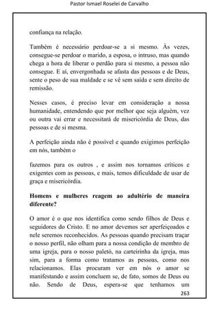 Pastor Ismael Roselei de Carvalho
263
confiança na relação.
Também é necessário perdoar-se a si mesmo. Às vezes,
consegue-se perdoar o marido, a esposa, o intruso, mas quando
chega a hora de liberar o perdão para si mesmo, a pessoa não
consegue. E aí, envergonhada se afasta das pessoas e de Deus,
sente o peso de sua maldade e se vê sem saída e sem direito de
remissão.
Nesses casos, é preciso levar em consideração a nossa
humanidade, entendendo que por melhor que seja alguém, vez
ou outra vai errar e necessitará de misericórdia de Deus, das
pessoas e de si mesma.
A perfeição ainda não é possível e quando exigimos perfeição
em nós, também o
fazemos para os outros , e assim nos tornamos críticos e
exigentes com as pessoas, e mais, temos dificuldade de usar de
graça e misericórdia.
Homens e mulheres reagem ao adultério de maneira
diferente?
O amor é o que nos identifica como sendo filhos de Deus e
seguidores do Cristo. E no amor devemos ser aperfeiçoados e
nele seremos reconhecidos. As pessoas quando precisam traçar
o nosso perfil, não olham para a nossa condição de membro de
uma igreja, para o nosso paletó, na carteirinha da igreja, mas
sim, para a forma como tratamos as pessoas, como nos
relacionamos. Elas procuram ver em nós o amor se
manifestando e assim concluem se, de fato, somos de Deus ou
não. Sendo de Deus, espera-se que tenhamos um
 