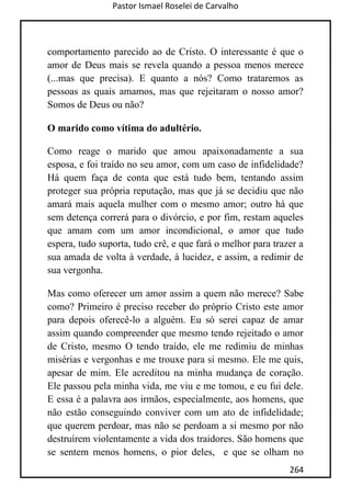 Pastor Ismael Roselei de Carvalho
264
comportamento parecido ao de Cristo. O interessante é que o
amor de Deus mais se revela quando a pessoa menos merece
(...mas que precisa). E quanto a nós? Como trataremos as
pessoas as quais amamos, mas que rejeitaram o nosso amor?
Somos de Deus ou não?
O marido como vítima do adultério.
Como reage o marido que amou apaixonadamente a sua
esposa, e foi traído no seu amor, com um caso de infidelidade?
Há quem faça de conta que está tudo bem, tentando assim
proteger sua própria reputação, mas que já se decidiu que não
amará mais aquela mulher com o mesmo amor; outro há que
sem detença correrá para o divórcio, e por fim, restam aqueles
que amam com um amor incondicional, o amor que tudo
espera, tudo suporta, tudo crê, e que fará o melhor para trazer a
sua amada de volta à verdade, à lucidez, e assim, a redimir de
sua vergonha.
Mas como oferecer um amor assim a quem não merece? Sabe
como? Primeiro é preciso receber do próprio Cristo este amor
para depois oferecê-lo a alguém. Eu só serei capaz de amar
assim quando compreender que mesmo tendo rejeitado o amor
de Cristo, mesmo O tendo traído, ele me redimiu de minhas
misérias e vergonhas e me trouxe para si mesmo. Ele me quis,
apesar de mim. Ele acreditou na minha mudança de coração.
Ele passou pela minha vida, me viu e me tomou, e eu fui dele.
E essa é a palavra aos irmãos, especialmente, aos homens, que
não estão conseguindo conviver com um ato de infidelidade;
que querem perdoar, mas não se perdoam a si mesmo por não
destruírem violentamente a vida dos traidores. São homens que
se sentem menos homens, o pior deles, e que se olham no
 