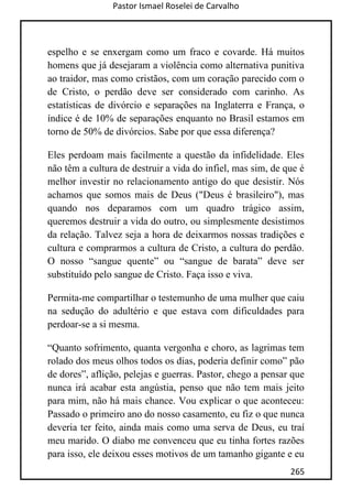 Pastor Ismael Roselei de Carvalho
265
espelho e se enxergam como um fraco e covarde. Há muitos
homens que já desejaram a violência como alternativa punitiva
ao traidor, mas como cristãos, com um coração parecido com o
de Cristo, o perdão deve ser considerado com carinho. As
estatísticas de divórcio e separações na Inglaterra e França, o
índice é de 10% de separações enquanto no Brasil estamos em
torno de 50% de divórcios. Sabe por que essa diferença?
Eles perdoam mais facilmente a questão da infidelidade. Eles
não têm a cultura de destruir a vida do infiel, mas sim, de que é
melhor investir no relacionamento antigo do que desistir. Nós
achamos que somos mais de Deus ("Deus é brasileiro"), mas
quando nos deparamos com um quadro trágico assim,
queremos destruir a vida do outro, ou simplesmente desistimos
da relação. Talvez seja a hora de deixarmos nossas tradições e
cultura e comprarmos a cultura de Cristo, a cultura do perdão.
O nosso “sangue quente” ou “sangue de barata” deve ser
substituído pelo sangue de Cristo. Faça isso e viva.
Permita-me compartilhar o testemunho de uma mulher que caiu
na sedução do adultério e que estava com dificuldades para
perdoar-se a si mesma.
“Quanto sofrimento, quanta vergonha e choro, as lagrimas tem
rolado dos meus olhos todos os dias, poderia definir como” pão
de dores”, aflição, pelejas e guerras. Pastor, chego a pensar que
nunca irá acabar esta angústia, penso que não tem mais jeito
para mim, não há mais chance. Vou explicar o que aconteceu:
Passado o primeiro ano do nosso casamento, eu fiz o que nunca
deveria ter feito, ainda mais como uma serva de Deus, eu traí
meu marido. O diabo me convenceu que eu tinha fortes razões
para isso, ele deixou esses motivos de um tamanho gigante e eu
 