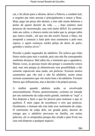Pastor Ismael Roselei de Carvalho
266
caí, e fui direto para o abismo, deixei a Palavra, a conduta leal,
o respeito por mim mesma e principalmente o temor a Deus.
Hoje, pago um preço alto demais, e tem sido muito doloroso a
ponto de querer desistir da vida. .... , hoje estamos num
processo de reconstrução, mas está muito difícil. Eu continuei
indo aos cultos, e chorava muito em todos que ia, porque sabia
que estava errada , até que um dia resolvi buscar a Deus, me
arrependi e comecei a lutar pelo meu casamento e pelo meu
esposo, e agora começou minha peleja de dores de parto,
gemidos e muitos uivos.”
Percebe o poder enganador do adultério. Ela achava que tinha
fortes razões para trair o marido, pois este não lhe correspondia
conforme desejava. Mal sabia ela, o tormento que a aguardava.
Muitas vezes, as pessoas traem não porque o casamento estava
mal, mas sim porque já alimentavam essa possibilidade e tão
somente esperavam uma razão, um pretexto. Existem muitos
casamentos que vão mal e não há adultério, assim como
existem casamentos que vão muito bem e há adultério. Existem
fatores que influenciam, mas a decisão é da própria pessoa.
A mulher quando adultera acaba se envolvendo
emocionalmente. Porém, posteriormente, costuma ser tomada
por um sentimento de culpa muito grande, sentindo se “suja” e
fica disposta a fazer o que for preciso para restaurar o que se
quebrou. É mais capaz de reconhecer o erro que praticou.
Geralmente, o homem não tem todo esse sentimento de culpa.
O sentimento de culpa dele, em grande parte, decorre do
estrago que o adultério provocou na família, em outras
palavras, ele se arrependeu porque deu errado e para livrar sua
cara está disposto a qualquer negócio.
 