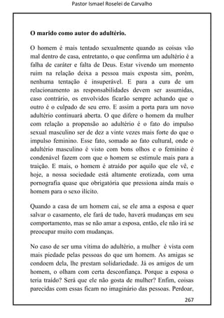 Pastor Ismael Roselei de Carvalho
267
O marido como autor do adultério.
O homem é mais tentado sexualmente quando as coisas vão
mal dentro de casa, entretanto, o que confirma um adultério é a
falha de caráter e falta de Deus. Estar vivendo um momento
ruim na relação deixa a pessoa mais exposta sim, porém,
nenhuma tentação é insuperável. E para a cura de um
relacionamento as responsabilidades devem ser assumidas,
caso contrário, os envolvidos ficarão sempre achando que o
outro é o culpado de seu erro. E assim a porta para um novo
adultério continuará aberta. O que difere o homem da mulher
com relação a propensão ao adultério é o fato do impulso
sexual masculino ser de dez a vinte vezes mais forte do que o
impulso feminino. Esse fato, somado ao fato cultural, onde o
adultério masculino é visto com bons olhos e o feminino é
condenável fazem com que o homem se estimule mais para a
traição. E mais, o homem é atraído por aquilo que ele vê, e
hoje, a nossa sociedade está altamente erotizada, com uma
pornografia quase que obrigatória que pressiona ainda mais o
homem para o sexo ilícito.
Quando a casa de um homem cai, se ele ama a esposa e quer
salvar o casamento, ele fará de tudo, haverá mudanças em seu
comportamento, mas se não amar a esposa, então, ele não irá se
preocupar muito com mudanças.
No caso de ser uma vítima do adultério, a mulher é vista com
mais piedade pelas pessoas do que um homem. As amigas se
condoem dela, lhe prestam solidariedade. Já os amigos de um
homem, o olham com certa desconfiança. Porque a esposa o
teria traído? Será que ele não gosta de mulher? Enfim, coisas
parecidas com essas ficam no imaginário das pessoas. Perdoar,
 