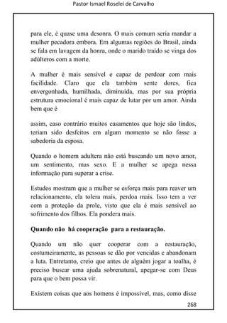 Pastor Ismael Roselei de Carvalho
268
para ele, é quase uma desonra. O mais comum seria mandar a
mulher pecadora embora. Em algumas regiões do Brasil, ainda
se fala em lavagem da honra, onde o marido traído se vinga dos
adúlteros com a morte.
A mulher é mais sensível e capaz de perdoar com mais
facilidade. Claro que ela também sente dores, fica
envergonhada, humilhada, diminuída, mas por sua própria
estrutura emocional é mais capaz de lutar por um amor. Ainda
bem que é
assim, caso contrário muitos casamentos que hoje são lindos,
teriam sido desfeitos em algum momento se não fosse a
sabedoria da esposa.
Quando o homem adultera não está buscando um novo amor,
um sentimento, mas sexo. E a mulher se apega nessa
informação para superar a crise.
Estudos mostram que a mulher se esforça mais para reaver um
relacionamento, ela tolera mais, perdoa mais. Isso tem a ver
com a proteção da prole, visto que ela é mais sensível ao
sofrimento dos filhos. Ela pondera mais.
Quando não há cooperação para a restauração.
Quando um não quer cooperar com a restauração,
costumeiramente, as pessoas se dão por vencidas e abandonam
a luta. Entretanto, creio que antes de alguém jogar a toalha, é
preciso buscar uma ajuda sobrenatural, apegar-se com Deus
para que o bem possa vir.
Existem coisas que aos homens é impossível, mas, como disse
 