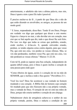 Pastor Ismael Roselei de Carvalho
269
anteriormente, o adultério não tem a ultima palavra, mas sim,
Deus é quem a tem e para Ele tudo é possível.
É preciso encher-se de fé , à partir do que Deus diz e não do
que estão dizendo os envolvidos, os amigos, as pessoas de um
modo geral.
“ E Jesus, respondendo, disse-lhes: Tende fé em Deus; Porque
em verdade vos digo que qualquer que disser a este monte:
Ergue-te e lança-te no mar, e não duvidar em seu coração, mas
crer que se fará aquilo que diz, tudo o que disser lhe será feito.
Por isso vos digo que todas as coisas que pedirdes, orando,
crede receber, e tê-las-eis. E, quando estiverdes orando,
perdoai, se tendes alguma coisa contra alguém, para que vosso
Pai, que está nos céus, vos perdoe as vossas ofensas. Mas, se
vós não perdoardes, também vosso Pai, que está nos céus, vos
não perdoará as vossas ofensas.” Marcos 11:22-26.
Com tal fé, pode-se esperar uma boa solução, independente do
quanto difícil esteja, pois é Deus é quem inclina o coração de
uma pessoa para onde quer:
“Como ribeiros de águas, assim é o coração do rei na mão do
SENHOR, que o inclina a todo o Seu querer.” Provérbios 21:1.
Você leu isso? Deus faz acontecer a sua vontade no homem
mudando o seu coração. A Bíblia fala de homens cujo coração
foi mudado para que eles fizessem não a sua própria vontade,
mas a vontade de Deus. O coração de um rei está nas mãos de
Deus, porque não estaria também o coração de um cônjuge.
Nabudonozor cheio de arrogância achava-se o senhor de sua
própria vontade, porém, Deus o reduziu a condição de um
 