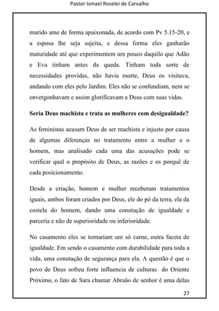 Pastor Ismael Roselei de Carvalho
27
marido ame de forma apaixonada, de acordo com Pv 5.15-20, e
a esposa lhe seja sujeita, e dessa forma eles ganharão
maturidade até que experimentem um pouco daquilo que Adão
e Eva tinham antes da queda. Tinham toda sorte de
necessidades providas, não havia morte, Deus os visitava,
andando com eles pelo Jardim. Eles não se confundiam, nem se
envergonhavam e assim glorificavam a Deus com suas vidas.
Seria Deus machista e trata as mulheres com desigualdade?
As feministas acusam Deus de ser machista e injusto por causa
de algumas diferenças no tratamento entre a mulher e o
homem, mas analisado cada uma das acusações pode se
verificar qual o propósito de Deus, as razões e os porquê de
cada posicionamento.
Desde a criação, homem e mulher receberam tratamentos
iguais, ambos foram criados por Deus, ele do pó da terra, ela da
costela do homem, dando uma conotação de igualdade e
parceria e não de superioridade ou inferioridade.
No casamento eles se tornariam um só carne, outra faceta de
igualdade. Em sendo o casamento com durabilidade para toda a
vida, uma conotação de segurança para ela. A questão é que o
povo de Deus sofreu forte influencia de culturas do Oriente
Próximo, o fato de Sara chamar Abraão de senhor é uma delas
 