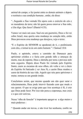 Pastor Ismael Roselei de Carvalho
270
animal do campo, o fez pastar entre os demais animais e depois
o restituiu a sua condição humana , então, ele disse:
“...Segundo a Sua vontade Ele opera com o exército do céu e
os moradores da terra; não há quem possa estorvar a Sua mão,
e Lhe diga: Que fazes? (Daniel 4:35).
Vamos ver mais um caso. Saul era um guerreiro, Deus o fez rei
sobre Israel, mas queria uma mudança no coração dele, então
Deus provocou essa mudança que desejava, veja o texto:
“E o Espírito do SENHOR se apoderará de ti, e profetizarás
com eles, e tornar-te-ás um outro homem.” 1 Samuel 10:6
Paulo, o apóstolo, estava a caminho de Damasco para
aprisionar cristãos e o fazia com grande ódio e ameaças de
morte, mas de repente, Deus o derruba por terra e provoca nele
uma cegueira. Depois disso Paulo foi visitado pelo Espírito
Santo, caem as escamas de seus olhos, ele volta a ver e cheio
do Espírito foi batizado ( ver Atos 9), e assim Deus mudou o
curso da história de sua vida. Aquele que saiu para aprisionar e
matar, tornou-se um grande irmão.
Concluímos assim, que mesmo quando um não quer sarar o
relacionamento, Deus pode intervir fazendo com que mude o
seu querer. O que se exige para que isso aconteça é fé, é crer
que Deus pode fazer. Por isso não perca a esperança, mas creia
e o que crer será teu.
Nesse “olho de furacão” é importante apegar-se a algo maior e
mais poderoso :
“ Quando andar em trevas, e não tiver luz nenhuma, confie no
 