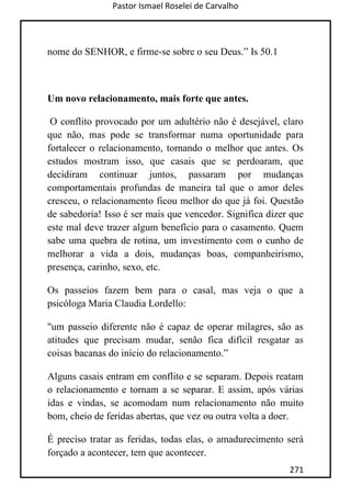 Pastor Ismael Roselei de Carvalho
271
nome do SENHOR, e firme-se sobre o seu Deus.” Is 50.1
Um novo relacionamento, mais forte que antes.
O conflito provocado por um adultério não é desejável, claro
que não, mas pode se transformar numa oportunidade para
fortalecer o relacionamento, tornando o melhor que antes. Os
estudos mostram isso, que casais que se perdoaram, que
decidiram continuar juntos, passaram por mudanças
comportamentais profundas de maneira tal que o amor deles
cresceu, o relacionamento ficou melhor do que já foi. Questão
de sabedoria! Isso é ser mais que vencedor. Significa dizer que
este mal deve trazer algum benefício para o casamento. Quem
sabe uma quebra de rotina, um investimento com o cunho de
melhorar a vida a dois, mudanças boas, companheirismo,
presença, carinho, sexo, etc.
Os passeios fazem bem para o casal, mas veja o que a
psicóloga Maria Claudia Lordello:
"um passeio diferente não é capaz de operar milagres, são as
atitudes que precisam mudar, senão fica difícil resgatar as
coisas bacanas do início do relacionamento.”
Alguns casais entram em conflito e se separam. Depois reatam
o relacionamento e tornam a se separar. E assim, após várias
idas e vindas, se acomodam num relacionamento não muito
bom, cheio de feridas abertas, que vez ou outra volta a doer.
É preciso tratar as feridas, todas elas, o amadurecimento será
forçado a acontecer, tem que acontecer.
 