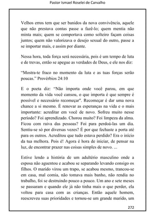 Pastor Ismael Roselei de Carvalho
272
Velhos erros tem que ser banidos da nova convivência, aquele
que não prestava contas passe a fazê-lo; quem mentia não
minta mais; quem se comportava como solteiro façam coisas
juntos; quem não valorizava o desejo sexual do outro, passe a
se importar mais, e assim por diante.
Nessa hora, toda força será necessária, pois é um tempo de luta
e de trevas, então se apegue as verdades de Deus, e ele nos diz:
“Mostra-te fraco no momento da luta e as tuas forças serão
poucas.” Provérbios 24:10
E o poeta diz: “Não importa onde você parou, em que
momento da vida você cansou, o que importa é que sempre é
possível e necessário recomeçar". Recomeçar é dar uma nova
chance a si mesmo. É renovar as esperanças na vida e o mais
importante: acreditar em você de novo. Sofreu muito nesse
período? Foi aprendizado. Chorou muito? Foi limpeza da alma.
Ficou com raiva das pessoas? Foi para perdoá-las um dia.
Sentiu-se só por diversas vezes? É por que fechaste a porta até
para os outros. Acreditou que tudo estava perdido? Era o início
da tua melhora. Pois é! Agora é hora de iniciar, de pensar na
luz, de encontrar prazer nas coisas simples de novo. ...
Estive lendo a história de um adultério masculino onde a
esposa não aguentou e acabou se separando levando consigo os
filhos. O marido virou um trapo, se acabou mesmo, trancou-se
em casa, mal comia, não tomava mais banho, não rendia no
trabalho, foi se destruindo pouco a pouco. Um ano e sete meses
se passaram e quando ele já não tinha mais o que perder, ela
voltou para casa com as crianças. Então aquele homem,
reescreveu suas prioridades e tornou-se um grande marido, um
 