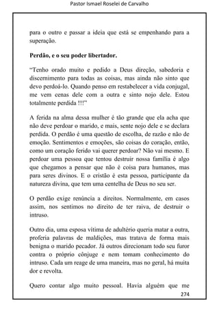 Pastor Ismael Roselei de Carvalho
274
para o outro e passar a ideia que está se empenhando para a
superação.
Perdão, e o seu poder libertador.
“Tenho orado muito e pedido a Deus direção, sabedoria e
discernimento para todas as coisas, mas ainda não sinto que
devo perdoá-lo. Quando penso em restabelecer a vida conjugal,
me vem cenas dele com a outra e sinto nojo dele. Estou
totalmente perdida !!!”
A ferida na alma dessa mulher é tão grande que ela acha que
não deve perdoar o marido, e mais, sente nojo dele e se declara
perdida. O perdão é uma questão de escolha, de razão e não de
emoção. Sentimentos e emoções, são coisas do coração, então,
como um coração ferido vai querer perdoar? Não vai mesmo. E
perdoar uma pessoa que tentou destruir nossa família é algo
que chegamos a pensar que não é coisa para humanos, mas
para seres divinos. E o cristão é esta pessoa, participante da
natureza divina, que tem uma centelha de Deus no seu ser.
O perdão exige renúncia a direitos. Normalmente, em casos
assim, nos sentimos no direito de ter raiva, de destruir o
intruso.
Outro dia, uma esposa vítima de adultério queria matar a outra,
proferia palavras de maldições, mas tratava de forma mais
benigna o marido pecador. Já outros direcionam todo seu furor
contra o próprio cônjuge e nem tomam conhecimento do
intruso. Cada um reage de uma maneira, mas no geral, há muita
dor e revolta.
Quero contar algo muito pessoal. Havia alguém que me
 
