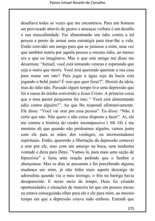 Pastor Ismael Roselei de Carvalho
275
desafiava todas as vezes que me encontrava. Para um homem
ser provocado através de gestos e ameaças verbais é um desafio
a sua masculinidade. Fui alimentando um ódio contra a tal
pessoa a ponto de armar uma estratégia para tirar-lhe a vida.
Então convidei um amigo para que se juntasse a mim, uma vez
que também nutria por aquela pessoa o mesmo ódio, ao menos
era o que eu imaginava. Mas o que este amigo me disse me
desarmou: “Ismael, você está tomando veneno e esperando que
seja o outro que morra. Você está querendo queimar a sua casa
para matar um rato? Para jogar a água suja da bacia está
jogando o bebê junto? É isso que quer fazer?”. Desisti da ideia,
mas do ódio não. Passado algum tempo tive uma depressão que
foi a causa da minha conversão a Jesus Cristo. A primeira coisa
que o meu pastor perguntou foi isto: “ Você está alimentando
ódio contra alguém?”. Ao que lhe respondi afirmativamente.
Ele disse: “Você vai orar por essa pessoa”. Eu disse: “Não, é
certo que não. Não quero e não estou disposto a fazer”. Aí, ele
me contou a história do credor incompassivo ( Mt 18) e me
mostrou ali que quando não perdoamos alguém, vamos junto
com ele para as mãos dos verdugos, ou atormentadores
espirituais. Então, querendo a libertação da depressão comecei
a orar por ele, mas com um amargo na boca, sem nenhuma
vontade e dizia para Deus: ”Vamos lá, para mais uma seção de
hipocrisia” e fazia uma oração pedindo que o Senhor o
abençoasse. Mas os dias se passaram e fui percebendo alguma
mudança em mim, já não tinha mais aquela descarga de
adrenalina quando via o meu inimigo, o frio na barriga havia
desaparecido. E nesse meio de tempo, Deus foi criando
oportunidades e situações de maneira tal que em poucos meses
eu estava conseguindo olhar para ele e ele para mim, ao mesmo
tempo em que a depressão estava indo embora. Entendi que
 