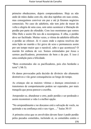 Pastor Ismael Roselei de Carvalho
276
primeiro obedecemos, depois compreendemos. Hoje eu não
ando de mãos dadas com ele, não dou tapinhas em suas costas,
mas conseguimos conviver em paz e até já fizemos negócios
comerciais. No caso do adultério, não tem jeito de trazer de
volta a alegria de uma casa, sem antes acontecer a liberação do
perdão por parte do ofendido. Com isso mostramos que somos
filho Dele e assim Ele nos dá a recompensa. E olha, o perdão
deve ser facilitado. Muitas vezes, a vítima do adultério dificulta
o perdão ao ofensor. Já vi casos onde a esposa resolveu dar
uma lição no marido e fez greve de sexo e permaneceu assim
por um tempo maior que o razoável, sabe o que aconteceu? O
marido foi embora de vez. Somos estimulados por Jesus a
sermos pacificadores, promotores do bem e da paz. E isso é
uma condição para a felicidade.
“Bem aventurados são os pacificadores, pois eles herdarão a
terra” ( Mt 5).
Os danos provocados pela decisão de divórcio são altamente
destrutivos e vão gerar consequências ao longo do tempo.
As crianças são as maiores vítimas e doenças emocionais e
transtornos de comportamento podem ser esperados, por mais
tranquila que possa parecer a escolha.
Arrepender-se, abandonar o erro, pedir perdão e ser perdoado e
assim reconstruir a vida é a melhor opção.
"No arrependimento e no descanso está a salvação de vocês, na
quietude e na confiança está o seu vigor, ...” Isaías 30:15
A primeira coisa que os envolvidos devem fazer é pedir perdão
pelos pecados cometidos, incluindo aí, os cometidos contra o
 