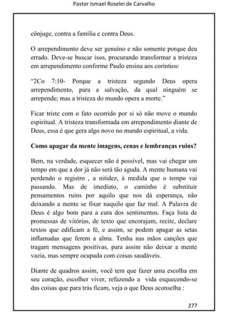Pastor Ismael Roselei de Carvalho
277
cônjuge, contra a família e contra Deus.
O arrependimento deve ser genuíno e não somente porque deu
errado. Deve-se buscar isso, procurando transformar a tristeza
em arrependimento conforme Paulo ensina aos coríntios:
“2Co 7:10- Porque a tristeza segundo Deus opera
arrependimento, para a salvação, da qual ninguém se
arrepende; mas a tristeza do mundo opera a morte.”
Ficar triste com o fato ocorrido por si só não move o mundo
espiritual. A tristeza transformada em arrependimento diante de
Deus, essa é que gera algo novo no mundo espiritual, a vida.
Como apagar da mente imagens, cenas e lembranças ruins?
Bem, na verdade, esquecer não é possível, mas vai chegar um
tempo em que a dor já não será tão aguda. A mente humana vai
perdendo o registro , a nitidez, à medida que o tempo vai
passando. Mas de imediato, o caminho é substituir
pensamentos ruins por aquilo que nos dá esperança, não
deixando a mente se fixar naquilo que faz mal. A Palavra de
Deus é algo bom para a cura dos sentimentos. Faça lista de
promessas de vitórias, de texto que encorajam, recite, declare
textos que edificam a fé, e assim, se podem apagar as setas
inflamadas que ferem a alma. Tenha nas mãos canções que
tragam mensagens positivas, para assim não deixar a mente
vazia, mas sempre ocupada com coisas saudáveis.
Diante de quadros assim, você tem que fazer uma escolha em
seu coração, escolher viver, refazendo a vida esquecendo-se
das coisas que para trás ficam, veja o que Deus aconselha :
 