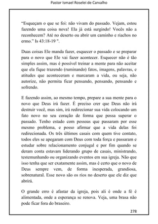 Pastor Ismael Roselei de Carvalho
278
“Esqueçam o que se foi: não vivam do passado. Vejam, estou
fazendo uma coisa nova! Ela já está surgindo! Vocês não a
reconhecem? Até no deserto ou abrir um caminho e riachos no
ermo.” Is 43:18-19 ".
Duas coisas Ele manda fazer, esquecer o passado e se preparar
para o novo que Ele vai fazer acontecer. Esquecer não é tão
simples assim, mas é possível treinar a mente para não aceitar
que ela fique trazendo (ruminando) fatos, imagens, palavras, e
atitudes que aconteceram e marcaram a vida, ou seja, não
autorize, não permita ficar pensando, pensando, pensando e
sofrendo.
E fazendo assim, ao mesmo tempo, prepare a sua mente para o
novo que Deus irá fazer. É preciso crer que Deus não irá
destruir você, mas sim, irá redirecionar sua vida colocando um
fato novo no seu coração de forma que possa superar o
passado. Tenho estado com pessoas que passaram por esse
mesmo problema, e posso afirmar que a vida delas foi
redirecionada. Os três últimos casais com quem tive contato,
todos eles se apegaram com Deus com toda força e passaram e
estudar sobre relacionamento conjugal e por fim quando se
deram conta estavam liderando grupo de casais, ministrando,
testemunhando ou organizando eventos em sua igreja. Não que
isso tenha que ser exatamente assim, mas é certo que o novo de
Deus sempre vem, de forma inesperada, grandiosa,
sobrenatural. Esse novo são os rios no deserto que ele diz que
abrirá.
O grande erro é afastar da igreja, pois ali é onde a fé é
alimentada, onde a esperança se renova. Veja, uma brasa não
pode ficar fora do braseiro.
 