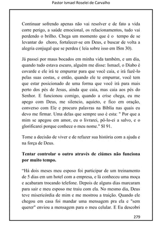 Pastor Ismael Roselei de Carvalho
279
Continuar sofrendo apenas não vai resolver e de fato a vida
corre perigo, a saúde emocional, os relacionamentos, tudo vai
perdendo o brilho. Chega um momento que é o tempo de se
levantar do choro, fortalecer-se em Deus, e buscar de volta a
alegria conjugal que se perdeu ( leia sobre isso em ISm 30).
Já passei por maus bocados em minha vida também, e um dia,
quando tudo estava escuro, alguém me disse: Ismael, o Diabo é
covarde e ele irá te empurrar para que você caia, e irá fazê-lo
pelas suas costas, e então, quando ele te empurrar, você tem
que estar posicionado de uma forma que você irá para mais
perto dos pés de Jesus, ainda que caia, mas caia aos pés do
Senhor. E funcionou comigo, quando a crise chega, eu me
apego com Deus, me silencio, aquieto, e fico em oração,
converso com Ele e procuro palavras na Bíblia nas quais eu
devo me firmar. Uma delas que sempre uso é esta: " Por que a
mim se apegou em amor, eu o livrarei, pô-lo-ei a salvo, e o
glorificarei porque conhece o meu nome." Sl 91.
Tome a decisão de viver e de refazer sua história com a ajuda e
na força de Deus.
Tentar controlar o outro através de ciúmes não funciona
por muito tempo.
“Há dois meses meu esposo foi participar de um treinamento
de 5 dias em um hotel com a empresa, e lá conheceu uma moça
e acabaram trocando telefone. Depois de alguns dias marcaram
para sair e meu esposo me traiu com ela. No mesmo dia, Deus
teve misericórdia de mim e me mostrou a traição. Quando ele
chegou em casa foi mandar uma mensagem pra ela e "sem
querer" enviou a mensagem para o meu celular. E Eu descobri
 