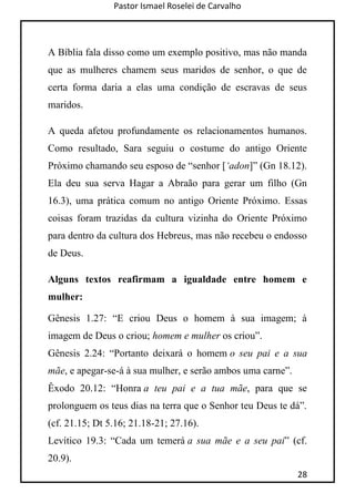 Pastor Ismael Roselei de Carvalho
28
A Bíblia fala disso como um exemplo positivo, mas não manda
que as mulheres chamem seus maridos de senhor, o que de
certa forma daria a elas uma condição de escravas de seus
maridos.
A queda afetou profundamente os relacionamentos humanos.
Como resultado, Sara seguiu o costume do antigo Oriente
Próximo chamando seu esposo de “senhor [„adon]” (Gn 18.12).
Ela deu sua serva Hagar a Abraão para gerar um filho (Gn
16.3), uma prática comum no antigo Oriente Próximo. Essas
coisas foram trazidas da cultura vizinha do Oriente Próximo
para dentro da cultura dos Hebreus, mas não recebeu o endosso
de Deus.
Alguns textos reafirmam a igualdade entre homem e
mulher:
Gênesis 1.27: “E criou Deus o homem à sua imagem; à
imagem de Deus o criou; homem e mulher os criou”.
Gênesis 2.24: “Portanto deixará o homem o seu pai e a sua
mãe, e apegar-se-á à sua mulher, e serão ambos uma carne”.
Êxodo 20.12: “Honra a teu pai e a tua mãe, para que se
prolonguem os teus dias na terra que o Senhor teu Deus te dá”.
(cf. 21.15; Dt 5.16; 21.18-21; 27.16).
Levítico 19.3: “Cada um temerá a sua mãe e a seu pai” (cf.
20.9).
 