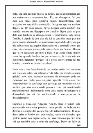 Pastor Ismael Roselei de Carvalho
280
tudo. Ele jura que não passou de beijos, que se encontraram em
um restaurante e aconteceu isso. Eu, em desespero, fui para
casa dos meus pais, chorava muito, descontrolada, sem
acreditar no que tinha acontecido. Imaginar que eu marido,
depois de 10 anos juntos, havia beijado outra mulher. Ele
também entrou em desespero no trabalho, ligou para os pais
dele que também se desesperaram. Desestruturou toda nossa
família. E depois de dois dias ele foi na casa dos meus pais me
pedir perdão, chorando, se mostrando arrependido, dizendo que
não sabia como fez aquilo. Resultado: eu o perdoei! Voltei pra
casa, nós estamos juntos pela misericórdia do Senhor. Ocorre
que já se passaram um mês e meio e eu ainda choro muito,
sinto dor quando lembro do que aconteceu, às vezes não me
conformo, pergunto “porquê” se o nosso amor sempre foi tão
bonito, como ele se deixou envolver?
Bom, mas o que fazer diante de um quadro assim. Vai tornar-se
um fiscal do outro, vai policiar a vida dele, vai prendê-lo numa
gaiola? Isso, num primeiro momento de desespero pode até
funcionar em parte, mas ninguém aguenta viver assim por
longo período. A confiança tem que logo ser restabelecida, e a
medida que vão caminhando juntos a cura vai acontecendo
paulatinamente. Trabalhando com uma mente investigativa e
desconfiada só vai dar continuidade a um processo de
distanciamento.
Segundo a psicóloga Angélica Amigo, ficar o tempo todo
preocupado com uma provável nova pisada na bola só vai
desviar a atenção das coisas boas do relacionamento. O casal
deve criar o hábito dar explicações, tanto do dinheiro que
gastou, como dos lugares onde foi, dos contatos que fez, isso
vai ser remédio para a volta da confiança. Deve ser feito de
 