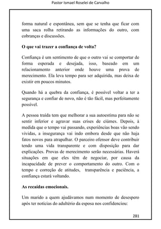 Pastor Ismael Roselei de Carvalho
281
forma natural e espontânea, sem que se tenha que ficar com
uma saca rolha retirando as informações do outro, com
cobranças e discussões.
O que vai trazer a confiança de volta?
Confiança é um sentimento de que o outro vai se comportar de
forma esperada e desejada, isso, baseado em um
relacionamento anterior onde houve uma prova de
merecimento. Ela leva tempo para ser adquirida, mas deixa de
existir em poucos minutos.
Quando há a quebra da confiança, é possível voltar a ter a
segurança e confiar de novo, não é tão fácil, mas perfeitamente
possível.
A pessoa traída tem que melhorar a sua autoestima para não se
sentir inferior e agravar suas crises de ciúmes. Depois, à
medida que o tempo vai passando, experiências boas vão sendo
vividas, a insegurança vai indo embora desde que não haja
fatos novos para atrapalhar. O parceiro ofensor deve contribuir
tendo uma vida transparente e com disposição para dar
explicações. Provas de merecimento serão necessárias. Haverá
situações em que eles têm de negociar, por causa da
incapacidade de prever o comportamento do outro. Com o
tempo e correção de atitudes, transparência e paciência, a
confiança estará voltando.
As recaídas emocionais.
Um marido a quem ajudávamos num momento de desespero
após ter notícias do adultério da esposa nos confidenciou:
 