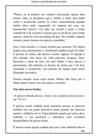 Pastor Ismael Roselei de Carvalho
282
“Pastor, eu já perdoei ela, estamos procurando ajustar bem
nossas vidas, já decidimos que o melhor é botar uma pedra
sobre o acontecido, porém, às vezes, especialmente quando
minha alma anda vagueando, de repente me vem um
pensamento terrível. Um ódio me invade o peito e tenho
vontade de ir de encontro a pessoa que se envolveu com minha
esposa e atacá-lo com um pedaço de pau. Na verdade, naquele
instante, penso mesmo em matá-lo a pauladas.”
Isso é uma recaída, e é muito normal que aconteça. Por algum
tempo esses pensamentos e sentimentos podem surgir do nada.
É preciso ter calma, não deixar a mente vaguear. O segredo é
não ruminar, não trazer de volta palavras, imagens, fatos.
Ressentir é sentir de novo um mal. Mude o foco, desvie o
pensamento, não alimente os desejos da mente que é de ficar
remoendo o acontecido. Um período de oração pode trazer
libertação necessária.
Prestou atenção nessa carta acima. Minha mãe dizia que o
Diabo ajuda a fazer, mas não ajuda a esconder.
Não abra novas feridas.
“A palavra branda desvia o furor, mas a palavra dura suscita a
ira.” Pv15.1
É preciso tomar cuidado nesse momento porque as palavras
também tem um poder destrutivo muito grande, tão ofensivo
quanto o adultério em si. Especialmente aquele que errou, deve
redobrar a sua paciência e tolerância com eventuais
desequilíbrios da pessoa ferida.
É preciso tomar algum cuidado para que o fato adultério não se
 