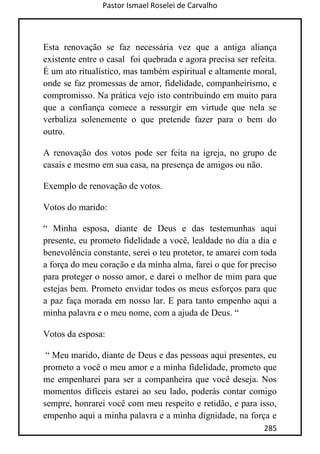 Pastor Ismael Roselei de Carvalho
285
Esta renovação se faz necessária vez que a antiga aliança
existente entre o casal foi quebrada e agora precisa ser refeita.
É um ato ritualístico, mas também espiritual e altamente moral,
onde se faz promessas de amor, fidelidade, companheirismo, e
compromisso. Na prática vejo isto contribuindo em muito para
que a confiança comece a ressurgir em virtude que nela se
verbaliza solenemente o que pretende fazer para o bem do
outro.
A renovação dos votos pode ser feita na igreja, no grupo de
casais e mesmo em sua casa, na presença de amigos ou não.
Exemplo de renovação de votos.
Votos do marido:
“ Minha esposa, diante de Deus e das testemunhas aqui
presente, eu prometo fidelidade a você, lealdade no dia a dia e
benevolência constante, serei o teu protetor, te amarei com toda
a força do meu coração e da minha alma, farei o que for preciso
para proteger o nosso amor, e darei o melhor de mim para que
estejas bem. Prometo envidar todos os meus esforços para que
a paz faça morada em nosso lar. E para tanto empenho aqui a
minha palavra e o meu nome, com a ajuda de Deus. “
Votos da esposa:
“ Meu marido, diante de Deus e das pessoas aqui presentes, eu
prometo a você o meu amor e a minha fidelidade, prometo que
me empenharei para ser a companheira que você deseja. Nos
momentos difíceis estarei ao seu lado, poderás contar comigo
sempre, honrarei você com meu respeito e retidão, e para isso,
empenho aqui a minha palavra e a minha dignidade, na força e
 