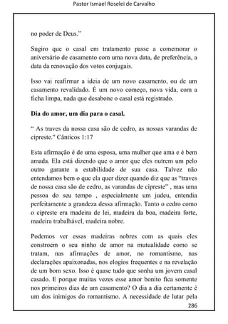 Pastor Ismael Roselei de Carvalho
286
no poder de Deus.”
Sugiro que o casal em tratamento passe a comemorar o
aniversário de casamento com uma nova data, de preferência, a
data da renovação dos votos conjugais.
Isso vai reafirmar a ideia de um novo casamento, ou de um
casamento revalidado. É um novo começo, nova vida, com a
ficha limpa, nada que desabone o casal está registrado.
Dia do amor, um dia para o casal.
“ As traves da nossa casa são de cedro, as nossas varandas de
cipreste." Cânticos 1:17
Esta afirmação é de uma esposa, uma mulher que ama e é bem
amada. Ela está dizendo que o amor que eles nutrem um pelo
outro garante a estabilidade de sua casa. Talvez não
entendamos bem o que ela quer dizer quando diz que as “traves
de nossa casa são de cedro, as varandas de cipreste” , mas uma
pessoa do seu tempo , especialmente um judeu, entendia
perfeitamente a grandeza dessa afirmação. Tanto o cedro como
o cipreste era madeira de lei, madeira da boa, madeira forte,
madeira trabalhável, madeira nobre.
Podemos ver essas madeiras nobres com as quais eles
constroem o seu ninho de amor na mutualidade como se
tratam, nas afirmações de amor, no romantismo, nas
declarações apaixonadas, nos elogios frequentes e na revelação
de um bom sexo. Isso é quase tudo que sonha um jovem casal
casado. E porque muitas vezes esse amor bonito fica somente
nos primeiros dias de um casamento? O dia a dia certamente é
um dos inimigos do romantismo. A necessidade de lutar pela
 