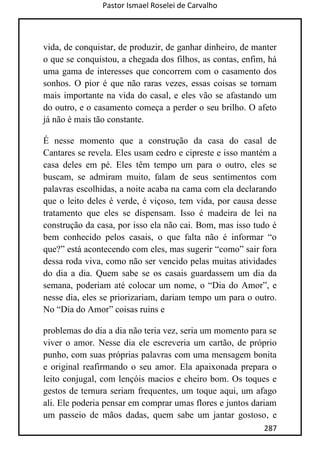 Pastor Ismael Roselei de Carvalho
287
vida, de conquistar, de produzir, de ganhar dinheiro, de manter
o que se conquistou, a chegada dos filhos, as contas, enfim, há
uma gama de interesses que concorrem com o casamento dos
sonhos. O pior é que não raras vezes, essas coisas se tornam
mais importante na vida do casal, e eles vão se afastando um
do outro, e o casamento começa a perder o seu brilho. O afeto
já não é mais tão constante.
É nesse momento que a construção da casa do casal de
Cantares se revela. Eles usam cedro e cipreste e isso mantém a
casa deles em pé. Eles têm tempo um para o outro, eles se
buscam, se admiram muito, falam de seus sentimentos com
palavras escolhidas, a noite acaba na cama com ela declarando
que o leito deles é verde, é viçoso, tem vida, por causa desse
tratamento que eles se dispensam. Isso é madeira de lei na
construção da casa, por isso ela não cai. Bom, mas isso tudo é
bem conhecido pelos casais, o que falta não é informar “o
que?” está acontecendo com eles, mas sugerir “como” sair fora
dessa roda viva, como não ser vencido pelas muitas atividades
do dia a dia. Quem sabe se os casais guardassem um dia da
semana, poderiam até colocar um nome, o “Dia do Amor”, e
nesse dia, eles se priorizariam, dariam tempo um para o outro.
No “Dia do Amor” coisas ruins e
problemas do dia a dia não teria vez, seria um momento para se
viver o amor. Nesse dia ele escreveria um cartão, de próprio
punho, com suas próprias palavras com uma mensagem bonita
e original reafirmando o seu amor. Ela apaixonada prepara o
leito conjugal, com lençóis macios e cheiro bom. Os toques e
gestos de ternura seriam frequentes, um toque aqui, um afago
ali. Ele poderia pensar em comprar umas flores e juntos dariam
um passeio de mãos dadas, quem sabe um jantar gostoso, e
 