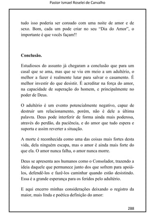Pastor Ismael Roselei de Carvalho
288
tudo isso poderia ser coroado com uma noite de amor e de
sexo. Bom, cada um pode criar no seu “Dia do Amor”, o
importante é que vocês façam!!
Conclusão.
Estudiosos do assunto já chegaram a conclusão que para um
casal que se ama, mas que se viu em meio a um adultério, o
melhor a fazer é realmente lutar para salvar o casamento. É
melhor investir do que desistir. É acreditar na força do amor,
na capacidade de superação do homem, e principalmente no
poder de Deus.
O adultério é um evento potencialmente negativo, capaz de
destruir um relacionamento, porém, não é dele a última
palavra. Deus pode interferir de forma ainda mais poderosa,
através do perdão, da paciência, e do amor que tudo espera e
suporta e assim reverter a situação.
A morte é reconhecida como uma das coisas mais fortes desta
vida, dela ninguém escapa, mas o amor é ainda mais forte do
que ela. O amor nunca falha, o amor nunca morre.
Deus se apresenta aos humanos como o Consolador, trazendo a
ideia daquele que permanece junto dos que sofrem para apoiá-
los, defendê-los e fazê-los caminhar quando estão desistindo.
Essa é a grande esperança para os feridos pelo adultério.
E aqui encerro minhas considerações deixando o registro da
maior, mais linda e poética definição do amor:
 