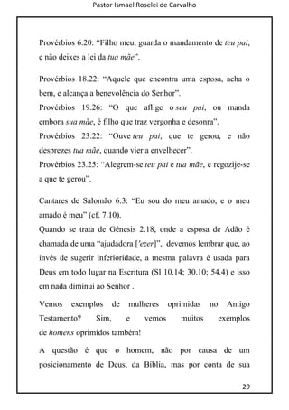 Pastor Ismael Roselei de Carvalho
29
Provérbios 6.20: “Filho meu, guarda o mandamento de teu pai,
e não deixes a lei da tua mãe”.
Provérbios 18.22: “Aquele que encontra uma esposa, acha o
bem, e alcança a benevolência do Senhor”.
Provérbios 19.26: “O que aflige o seu pai, ou manda
embora sua mãe, é filho que traz vergonha e desonra”.
Provérbios 23.22: “Ouve teu pai, que te gerou, e não
desprezes tua mãe, quando vier a envelhecer”.
Provérbios 23.25: “Alegrem-se teu pai e tua mãe, e regozije-se
a que te gerou”.
Cantares de Salomão 6.3: “Eu sou do meu amado, e o meu
amado é meu” (cf. 7.10).
Quando se trata de Gênesis 2.18, onde a esposa de Adão é
chamada de uma “ajudadora ['ezer]”, devemos lembrar que, ao
invés de sugerir inferioridade, a mesma palavra é usada para
Deus em todo lugar na Escritura (Sl 10.14; 30.10; 54.4) e isso
em nada diminui ao Senhor .
Vemos exemplos de mulheres oprimidas no Antigo
Testamento? Sim, e vemos muitos exemplos
de homens oprimidos também!
A questão é que o homem, não por causa de um
posicionamento de Deus, da Bíblia, mas por conta de sua
 