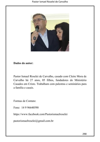 Pastor Ismael Roselei de Carvalho
290
Dados do autor:
Pastor Ismael Roselei de Carvalho, casado com Cleire Mora de
Carvalho há 27 anos, 05 filhos, fundadores do Ministério
Casados em Cristo. Trabalham com palestras e seminários para
a família e casais.
Formas de Contato:
Fone: 14 9 96640590
https://www.facebook.com/Pastorismaelroselei
pastorismaelroselei@gmail.com.br
 