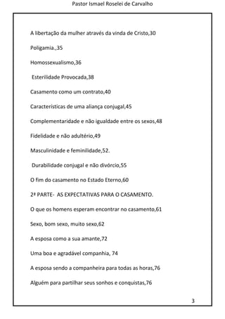 Pastor Ismael Roselei de Carvalho
3
A libertação da mulher através da vinda de Cristo,30
Poligamia.,35
Homossexualismo,36
Esterilidade Provocada,38
Casamento como um contrato,40
Características de uma aliança conjugal,45
Complementaridade e não igualdade entre os sexos,48
Fidelidade e não adultério,49
Masculinidade e feminilidade,52.
Durabilidade conjugal e não divórcio,55
O fim do casamento no Estado Eterno,60
2ª PARTE- AS EXPECTATIVAS PARA O CASAMENTO.
O que os homens esperam encontrar no casamento,61
Sexo, bom sexo, muito sexo,62
A esposa como a sua amante,72
Uma boa e agradável companhia, 74
A esposa sendo a companheira para todas as horas,76
Alguém para partilhar seus sonhos e conquistas,76
 