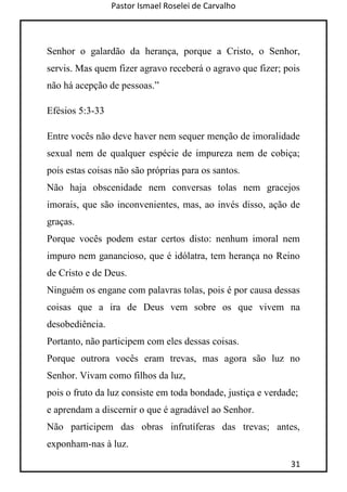 Pastor Ismael Roselei de Carvalho
31
Senhor o galardão da herança, porque a Cristo, o Senhor,
servis. Mas quem fizer agravo receberá o agravo que fizer; pois
não há acepção de pessoas.”
Efésios 5:3-33
Entre vocês não deve haver nem sequer menção de imoralidade
sexual nem de qualquer espécie de impureza nem de cobiça;
pois estas coisas não são próprias para os santos.
Não haja obscenidade nem conversas tolas nem gracejos
imorais, que são inconvenientes, mas, ao invés disso, ação de
graças.
Porque vocês podem estar certos disto: nenhum imoral nem
impuro nem ganancioso, que é idólatra, tem herança no Reino
de Cristo e de Deus.
Ninguém os engane com palavras tolas, pois é por causa dessas
coisas que a ira de Deus vem sobre os que vivem na
desobediência.
Portanto, não participem com eles dessas coisas.
Porque outrora vocês eram trevas, mas agora são luz no
Senhor. Vivam como filhos da luz,
pois o fruto da luz consiste em toda bondade, justiça e verdade;
e aprendam a discernir o que é agradável ao Senhor.
Não participem das obras infrutíferas das trevas; antes,
exponham-nas à luz.
 
